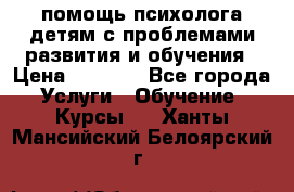 помощь психолога детям с проблемами развития и обучения › Цена ­ 1 000 - Все города Услуги » Обучение. Курсы   . Ханты-Мансийский,Белоярский г.